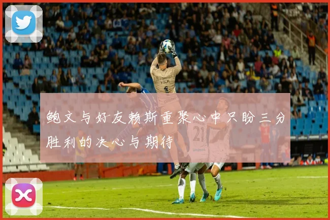 鲍文与好友赖斯重聚心中只盼三分胜利的决心与期待