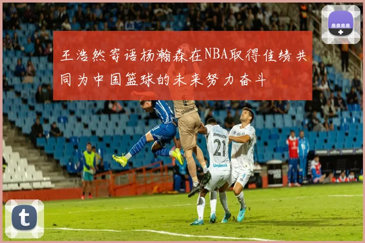 王浩然寄语杨瀚森在NBA取得佳绩共同为中国篮球的未来努力奋斗