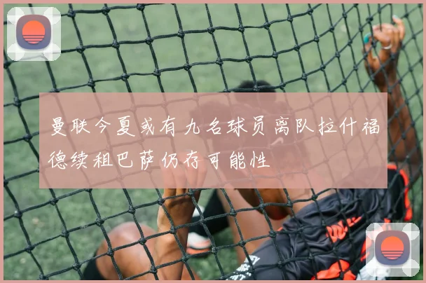 曼联今夏或有九名球员离队拉什福德续租巴萨仍存可能性