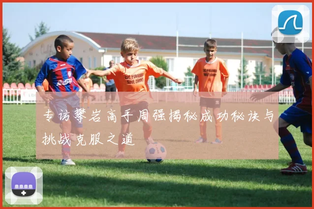 专访攀岩高手周强揭秘成功秘诀与挑战克服之道